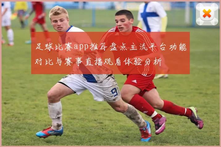 足球比赛app推荐盘点主流平台功能对比与赛事直播观看体验分析