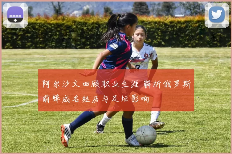 阿尔沙文回顾职业生涯 解析俄罗斯前锋成名经历与足坛影响