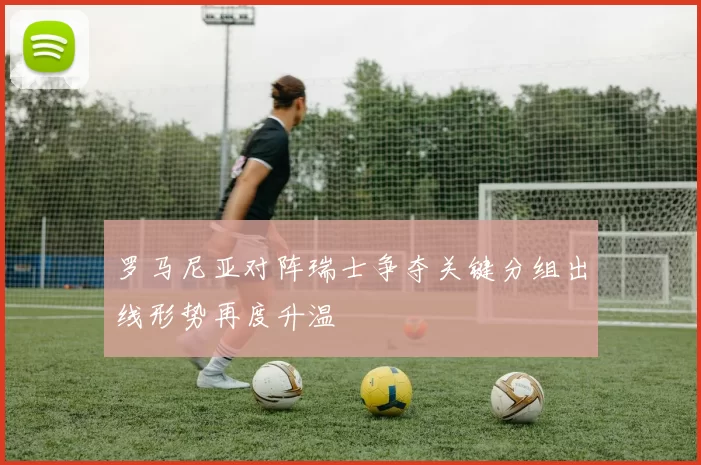 罗马尼亚对阵瑞士争夺关键分组出线形势再度升温