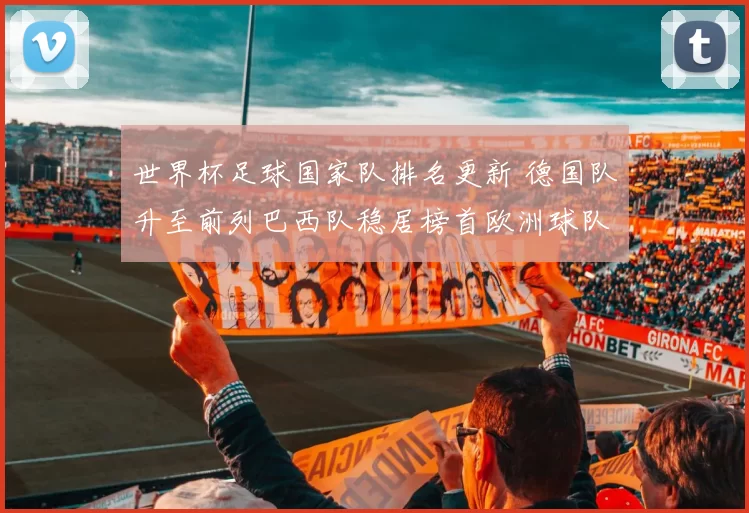 世界杯足球国家队排名更新 德国队升至前列巴西队稳居榜首欧洲球队竞争加剧