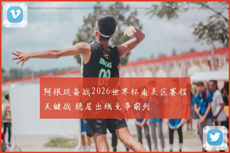 阿根廷备战2026世界杯南美区赛程关键战 稳居出线竞争前列