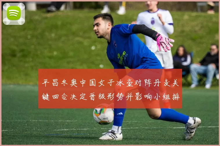 平昌冬奥中国女子冰壶对阵丹麦关键回合决定晋级形势并影响小组排名