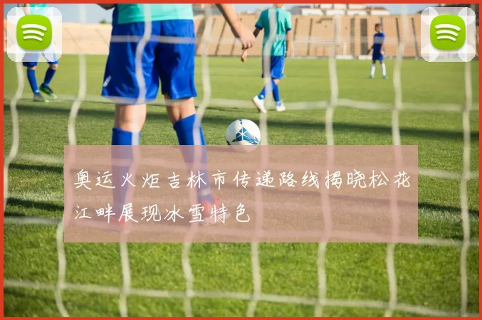 奥运火炬吉林市传递路线揭晓松花江畔展现冰雪特色