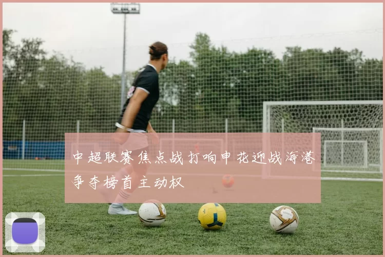 中超联赛焦点战打响申花迎战海港争夺榜首主动权