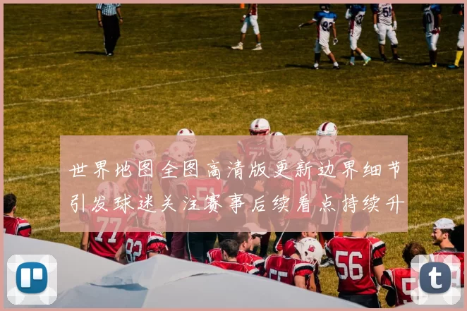 世界地图全图高清版更新边界细节引发球迷关注赛事后续看点持续升温