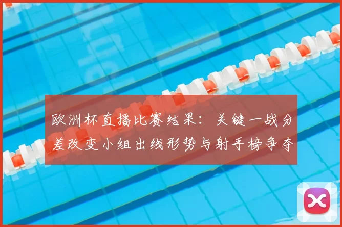 欧洲杯直播比赛结果:关键一战分差改变小组出线形势与射手榜争夺