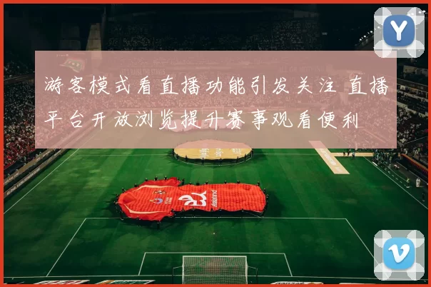 游客模式看直播功能引发关注 直播平台开放浏览提升赛事观看便利