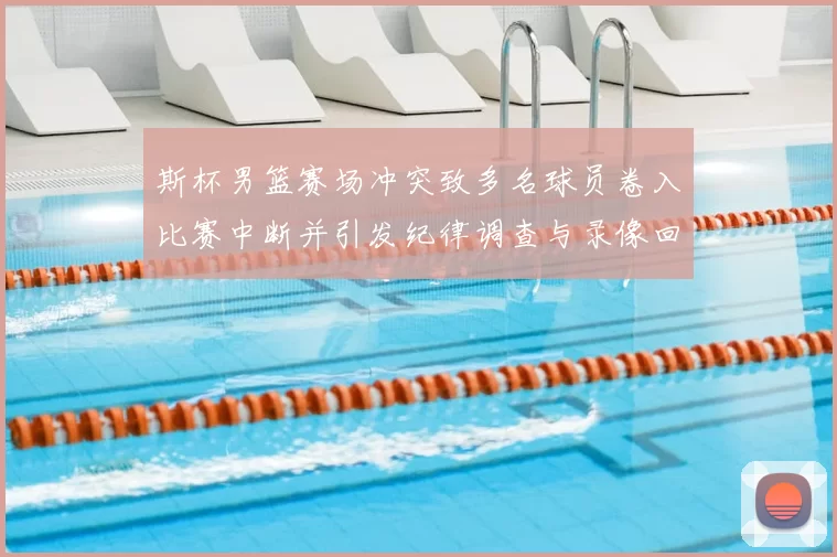 斯杯男篮赛场冲突致多名球员卷入比赛中断并引发纪律调查与录像回放确认