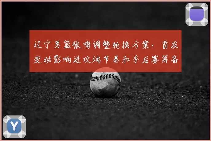 辽宁男篮张鸣调整轮换方案，首发变动影响进攻端节奏和季后赛筹备