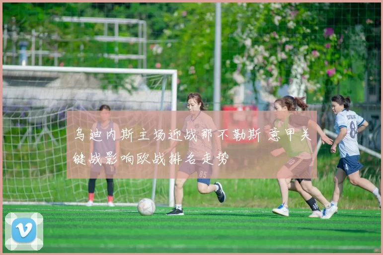 乌迪内斯主场迎战那不勒斯 意甲关键战影响欧战排名走势