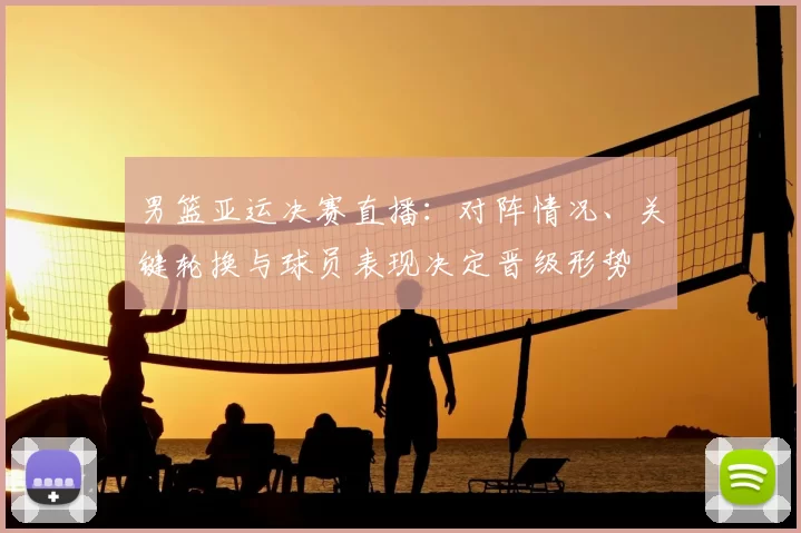 男篮亚运决赛直播:对阵情况、关键轮换与球员表现决定晋级形势