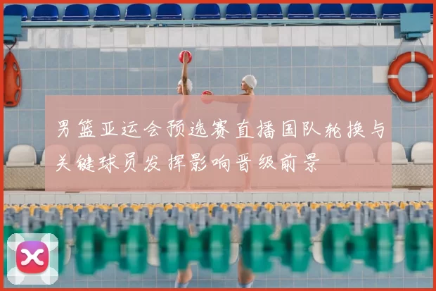 男篮亚运会预选赛直播国队轮换与关键球员发挥影响晋级前景