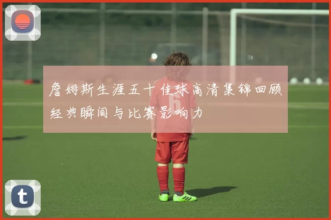 詹姆斯生涯五十佳球高清集锦回顾经典瞬间与比赛影响力