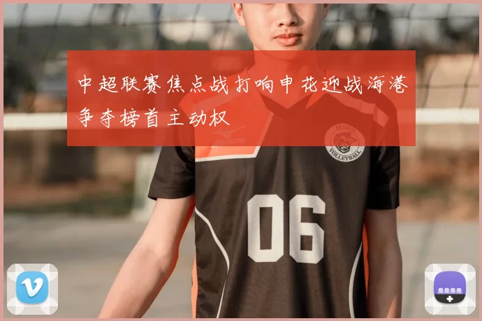 中超联赛焦点战打响申花迎战海港争夺榜首主动权