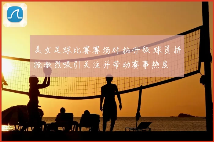 美女足球比赛赛场对抗升级 球员拼抢激烈吸引关注并带动赛事热度