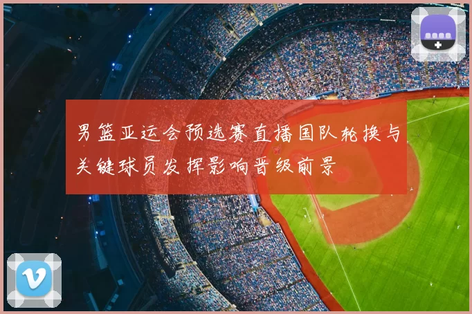 男篮亚运会预选赛直播国队轮换与关键球员发挥影响晋级前景