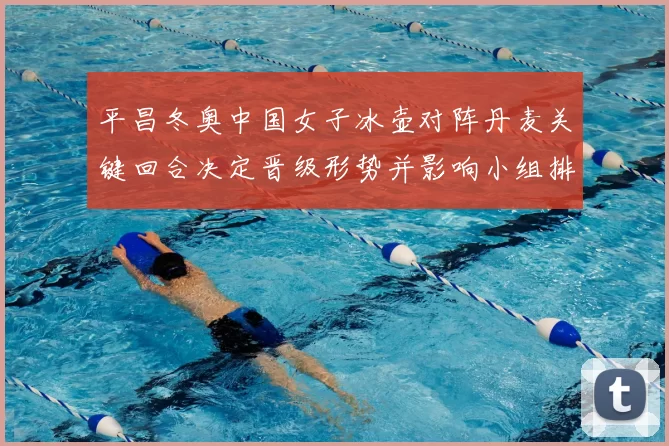 平昌冬奥中国女子冰壶对阵丹麦关键回合决定晋级形势并影响小组排名