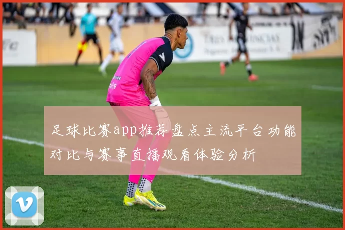足球比赛app推荐盘点主流平台功能对比与赛事直播观看体验分析
