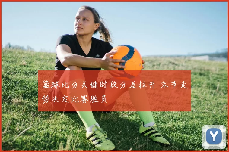 篮球比分关键时段分差拉开 末节走势决定比赛胜负