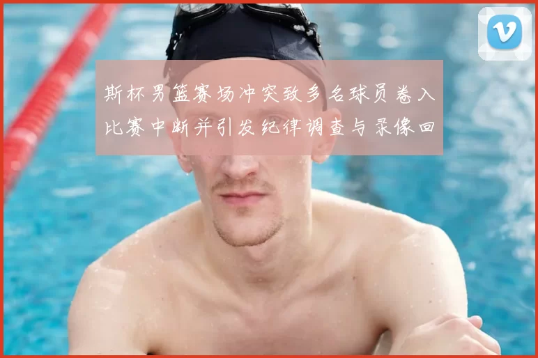 斯杯男篮赛场冲突致多名球员卷入比赛中断并引发纪律调查与录像回放确认