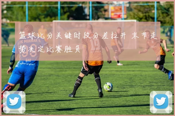 篮球比分关键时段分差拉开 末节走势决定比赛胜负