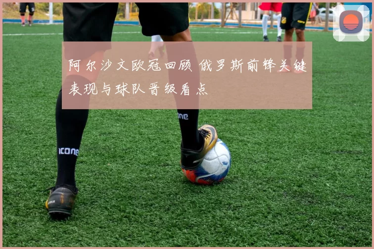 阿尔沙文欧冠回顾 俄罗斯前锋关键表现与球队晋级看点