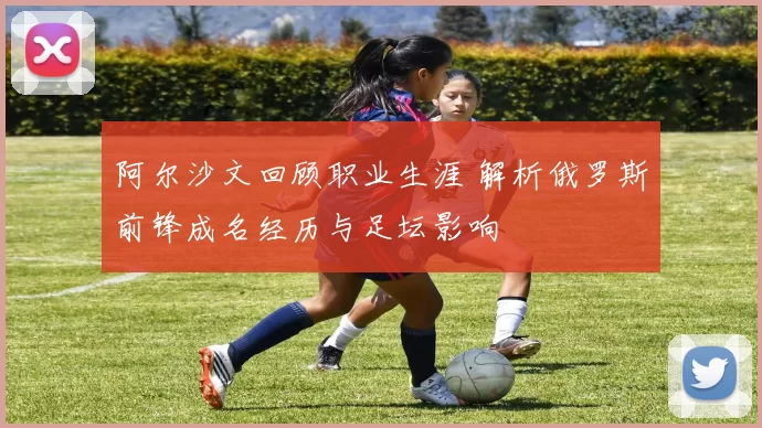 阿尔沙文回顾职业生涯 解析俄罗斯前锋成名经历与足坛影响