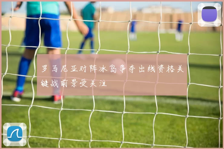 罗马尼亚对阵冰岛争夺出线资格关键战前景受关注