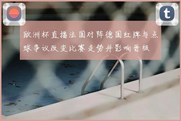 欧洲杯直播法国对阵德国红牌与点球争议改变比赛走势并影响晋级