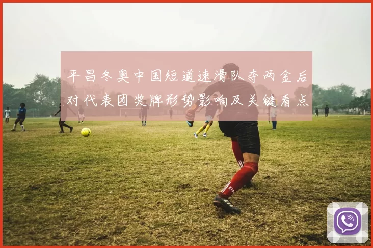 平昌冬奥中国短道速滑队夺两金后对代表团奖牌形势影响及关键看点
