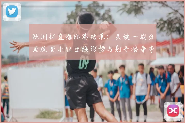 欧洲杯直播比赛结果:关键一战分差改变小组出线形势与射手榜争夺