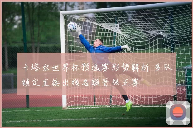 卡塔尔世界杯预选赛形势解析 多队锁定直接出线名额晋级正赛