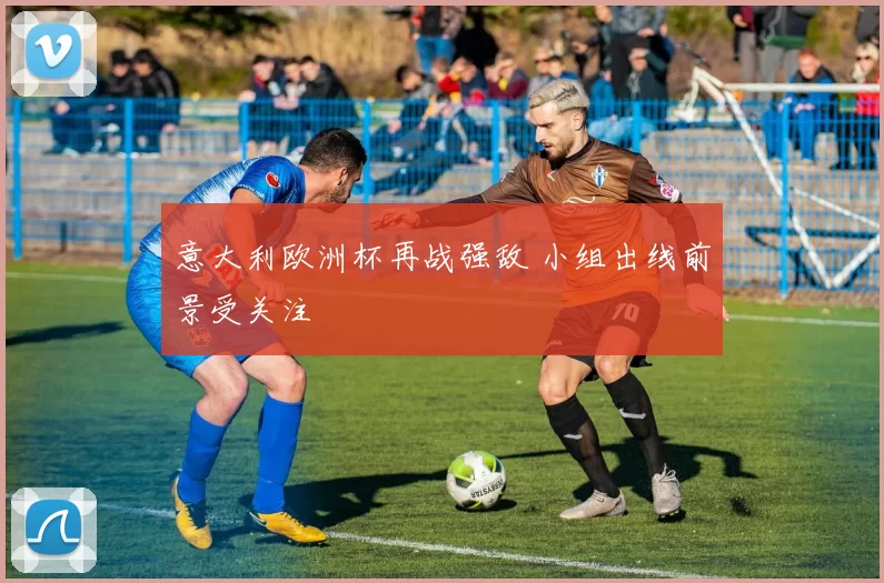 意大利欧洲杯再战强敌 小组出线前景受关注