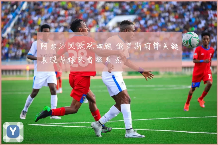 阿尔沙文欧冠回顾 俄罗斯前锋关键表现与球队晋级看点