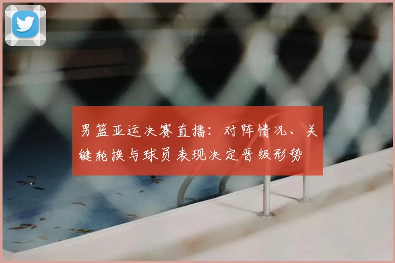 男篮亚运决赛直播：对阵情况、关键轮换与球员表现决定晋级形势