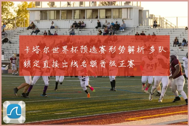 卡塔尔世界杯预选赛形势解析 多队锁定直接出线名额晋级正赛