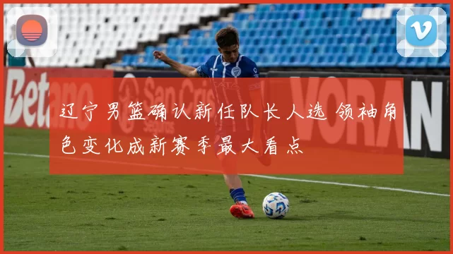 辽宁男篮确认新任队长人选 领袖角色变化成新赛季最大看点