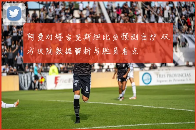 阿曼对塔吉克斯坦比分预测出炉 双方攻防数据解析与胜负看点
