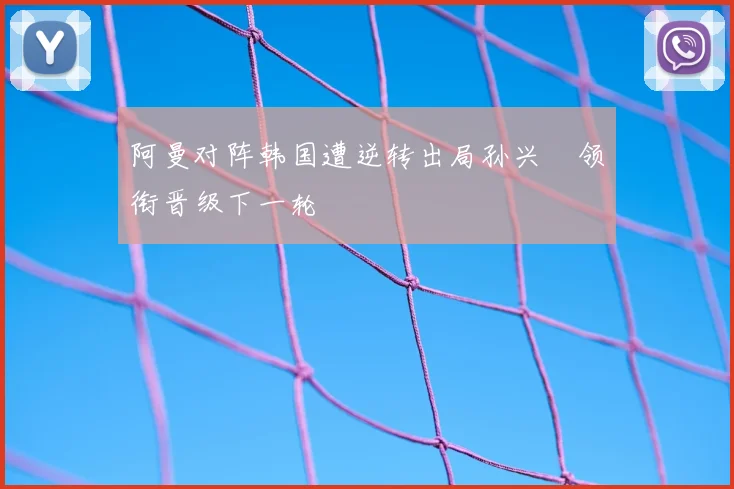 阿曼对阵韩国遭逆转出局孙兴慜领衔晋级下一轮