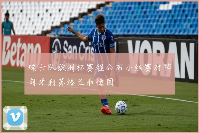 瑞士队欧洲杯赛程公布小组赛对阵匈牙利苏格兰和德国