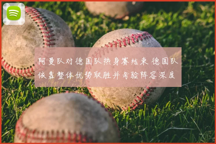 阿曼队对德国队热身赛结束 德国队依靠整体优势取胜并考验阵容深度
