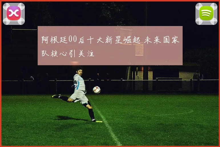 阿根廷00后十大新星崛起 未来国家队核心引关注