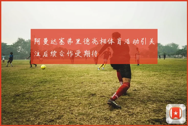 阿曼达塞弗里德亮相体育活动引关注后续合作受期待