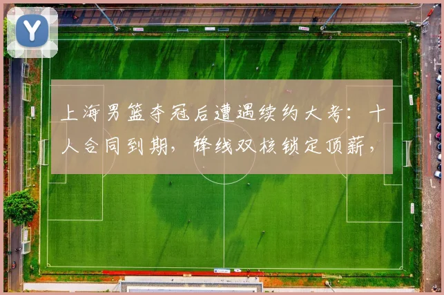 上海男篮夺冠后遭遇续约大考：十人合同到期，锋线双核锁定顶薪，四将面临离队风险