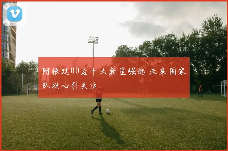 阿根廷00后十大新星崛起 未来国家队核心引关注