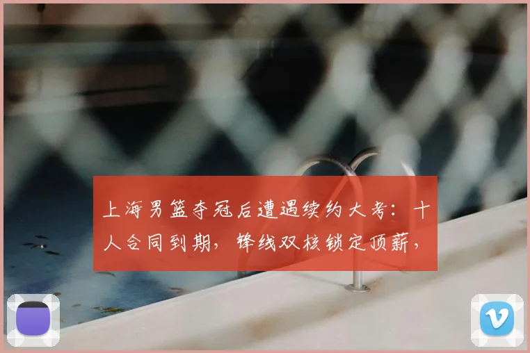 上海男篮夺冠后遭遇续约大考：十人合同到期，锋线双核锁定顶薪，四将面临离队风险